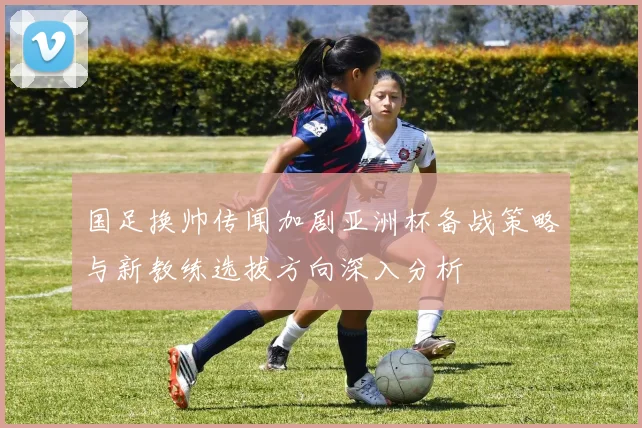 国足换帅传闻加剧亚洲杯备战策略与新教练选拔方向深入分析