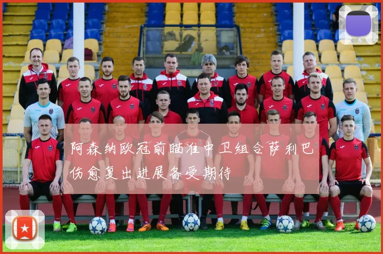 阿森纳欧冠前瞄准中卫组合萨利巴伤愈复出进展备受期待