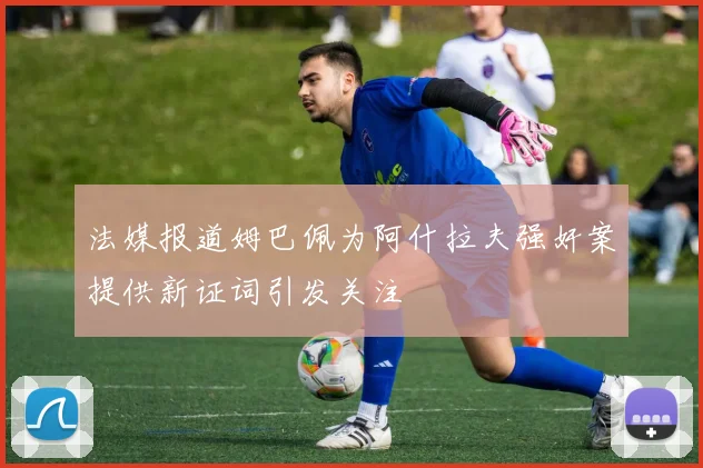 法媒报道姆巴佩为阿什拉夫强奸案提供新证词引发关注
