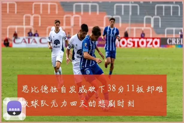 恩比德独自发威砍下38分11板却难救球队无力回天的悲剧时刻