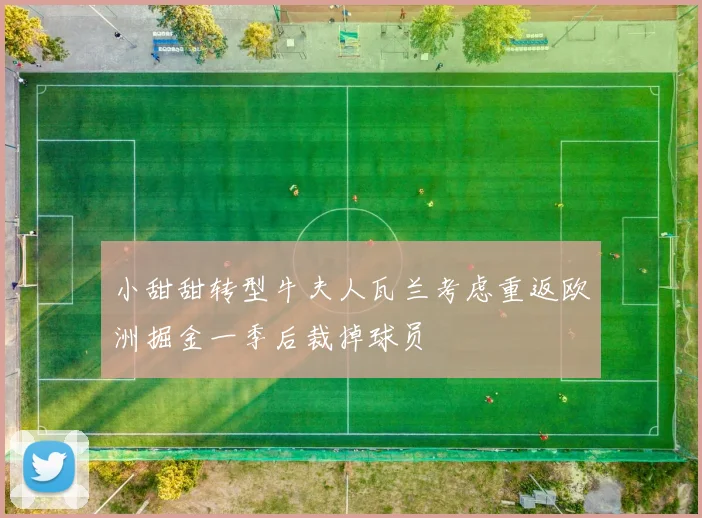 小甜甜转型牛夫人瓦兰考虑重返欧洲掘金一季后裁掉球员