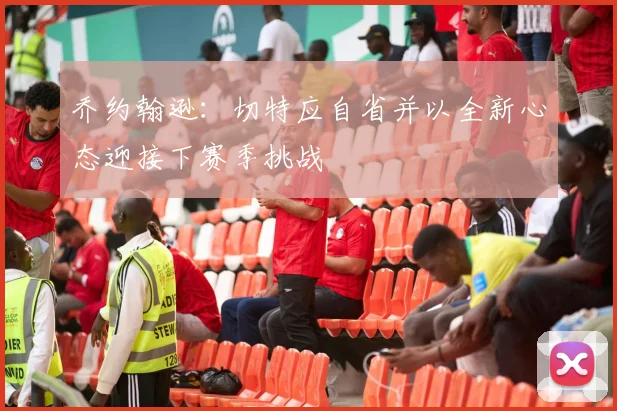 乔约翰逊：切特应自省并以全新心态迎接下赛季挑战