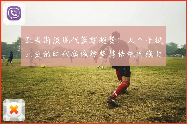 亚当斯谈现代篮球趋势：大个子投三分的时代我依然坚持传统内线打法
