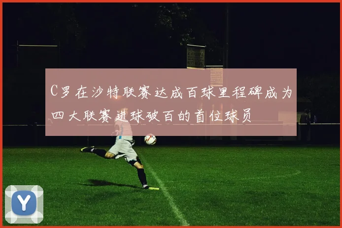 C罗在沙特联赛达成百球里程碑成为四大联赛进球破百的首位球员