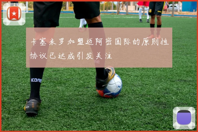 卡塞米罗加盟迈阿密国际的原则性协议已达成引发关注