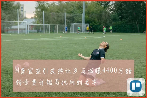 M费官宣引发热议罗马诺曝4400万镑转会费并错写托纳利名字