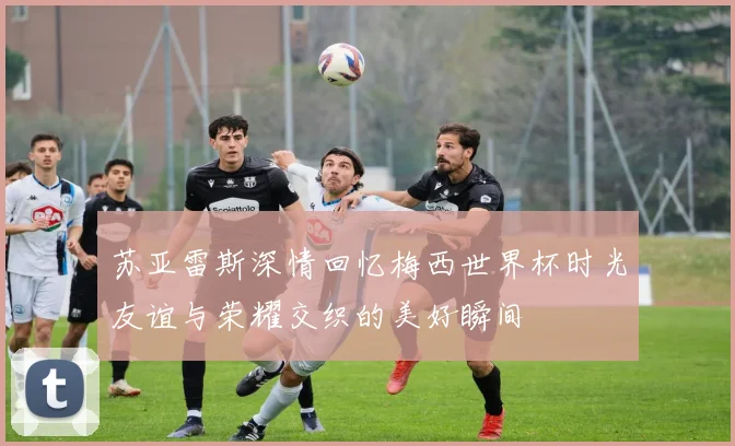 苏亚雷斯深情回忆梅西世界杯时光友谊与荣耀交织的美好瞬间