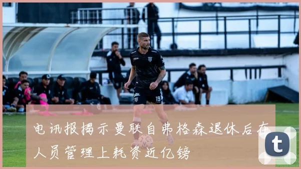 电讯报揭示曼联自弗格森退休后在人员管理上耗资近亿镑