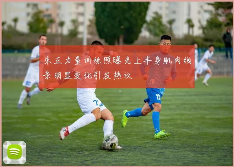 朱正力量训练照曝光上半身肌肉线条明显变化引发热议