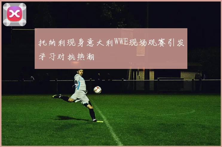 托纳利现身意大利WWE现场观赛引发学习对抗热潮