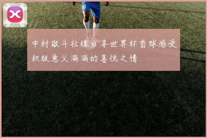 中村敬斗社媒分享世界杯首球感受积极意义满满的喜悦之情