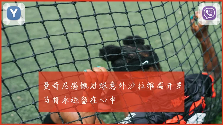 曼奇尼感慨进球意外沙拉维离开罗马将永远留在心中