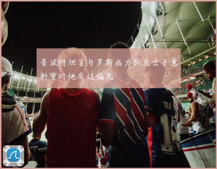 香波特坦言与罗斯成为队友出乎意料曾对他有过偏见