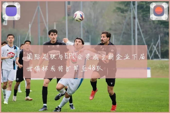 国际足联与EFC合资成立新企业下届世俱杯或将扩军至48队