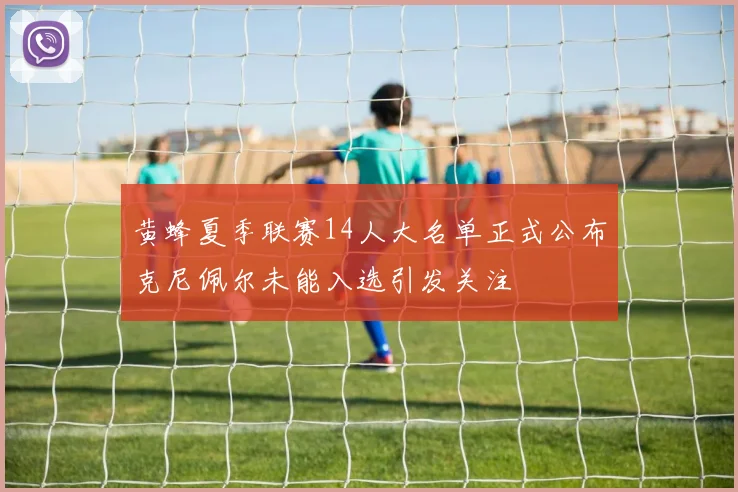 黄蜂夏季联赛14人大名单正式公布克尼佩尔未能入选引发关注