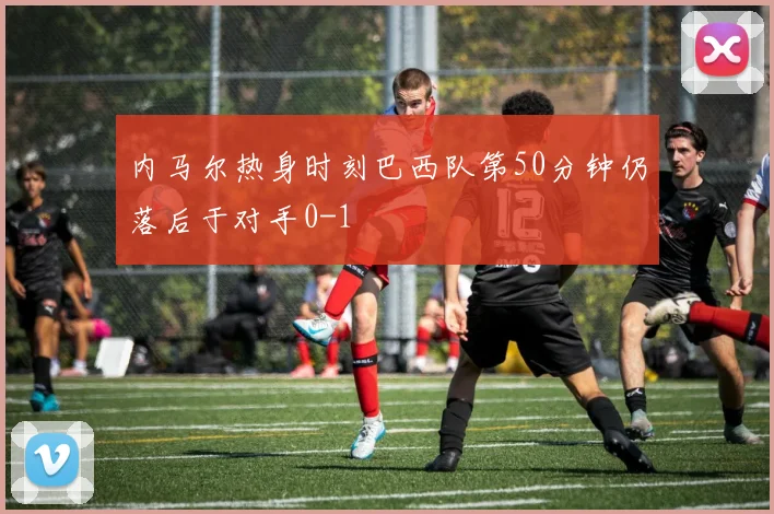 内马尔热身时刻巴西队第50分钟仍落后于对手0-1