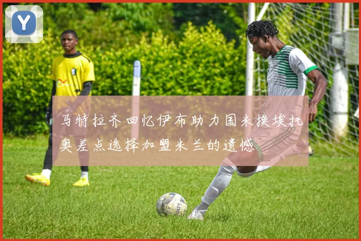 马特拉齐回忆伊布助力国米换埃托奥差点选择加盟米兰的遗憾