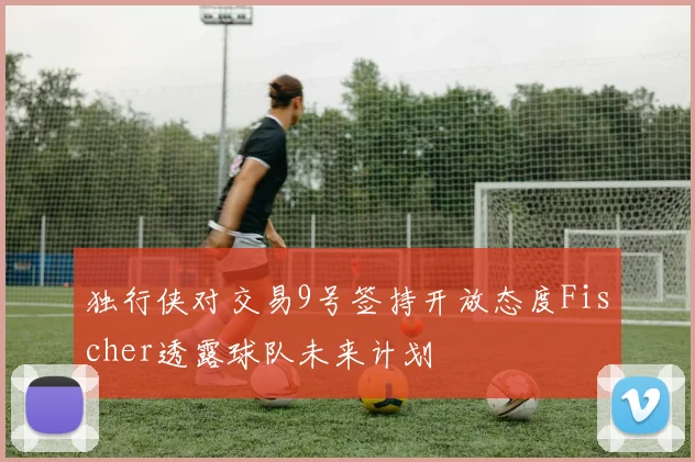 独行侠对交易9号签持开放态度Fischer透露球队未来计划