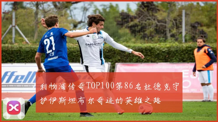 利物浦传奇TOP100第86名杜德克守护伊斯坦布尔奇迹的英雄之路