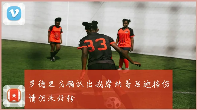 罗德里戈确认出战摩纳哥吕迪格伤情仍未好转