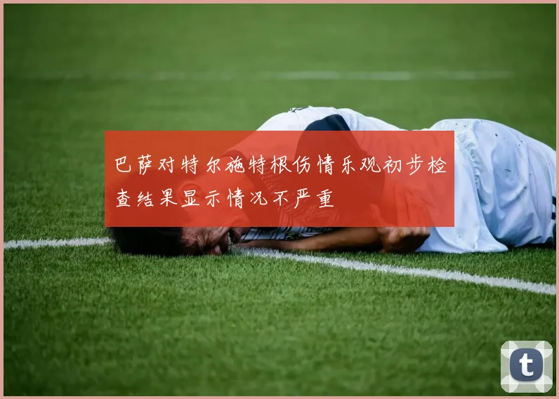 巴萨对特尔施特根伤情乐观初步检查结果显示情况不严重