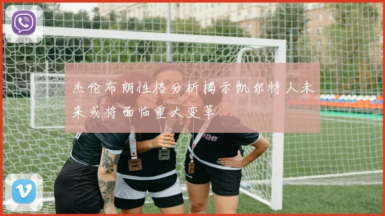 杰伦布朗性格分析揭示凯尔特人未来或将面临重大变革
