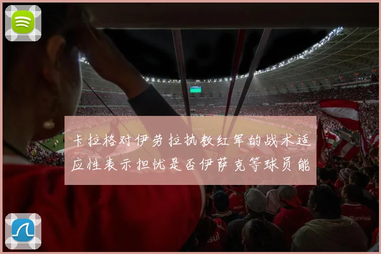 卡拉格对伊劳拉执教红军的战术适应性表示担忧是否伊萨克等球员能融入