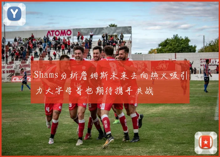 Shams分析詹姆斯未来去向热火吸引力大字母哥也期待携手共战