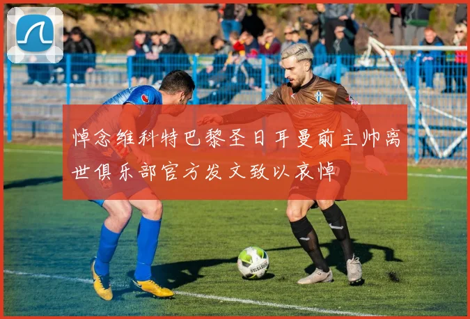 悼念维科特巴黎圣日耳曼前主帅离世俱乐部官方发文致以哀悼