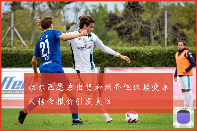切尔西愿意出售加纳乔但仅接受永久转会报价引发关注