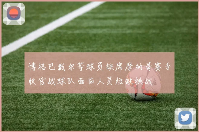 博格巴戴尔等球员缺席摩纳哥赛季收官战球队面临人员短缺挑战
