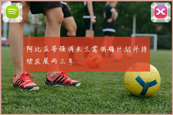 阿比亚蒂强调米兰需明确计划并持续发展两三年