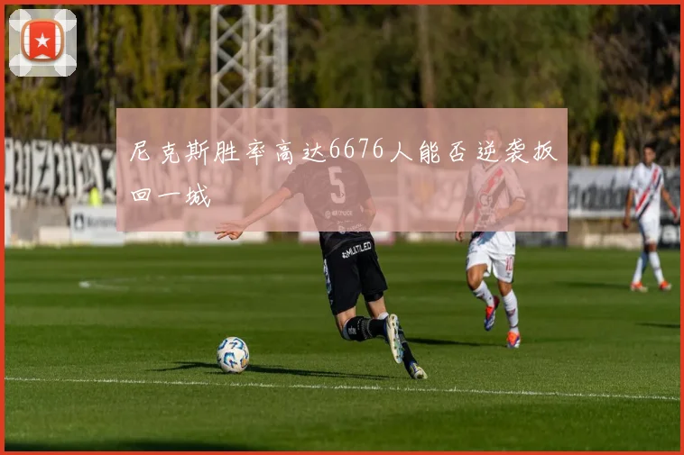 尼克斯胜率高达6676人能否逆袭扳回一城