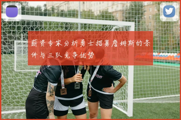 薪资专家分析勇士招募詹姆斯的条件与三队竞争优势